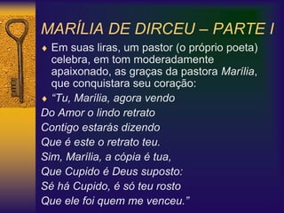 MARÍLIA DE DIRCEU – PARTE I
 Em suas liras, um pastor (o próprio poeta)
celebra, em tom moderadamente
apaixonado, as graças da pastora Marília,
que conquistara seu coração:
 “Tu, Marília, agora vendo
Do Amor o lindo retrato
Contigo estarás dizendo
Que é este o retrato teu.
Sim, Marília, a cópia é tua,
Que Cupido é Deus suposto:
Sé há Cupido, é só teu rosto
Que ele foi quem me venceu.”
 