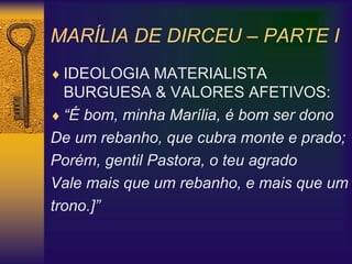 MARÍLIA DE DIRCEU – PARTE I
 IDEOLOGIA MATERIALISTA
BURGUESA & VALORES AFETIVOS:
 “É bom, minha Marília, é bom ser dono
De um rebanho, que cubra monte e prado;
Porém, gentil Pastora, o teu agrado
Vale mais que um rebanho, e mais que um
trono.]”
 