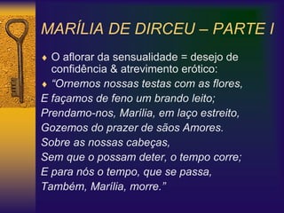 MARÍLIA DE DIRCEU – PARTE I
 O aflorar da sensualidade = desejo de
confidência & atrevimento erótico:
 “Ornemos nossas testas com as flores,
E façamos de feno um brando leito;
Prendamo-nos, Marília, em laço estreito,
Gozemos do prazer de sãos Amores.
Sobre as nossas cabeças,
Sem que o possam deter, o tempo corre;
E para nós o tempo, que se passa,
Também, Marília, morre.”
 