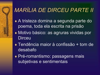 MARÍLIA DE DIRCEU PARTE II
 A tristeza domina a segunda parte do
poema, toda ela escrita na prisão
 Motivo básico: as agruras vividas por
Dirceu
 Tendência maior à confissão + tom de
desabafo
 Pré-romantismo: passagens mais
subjetivas e sentimentais
 