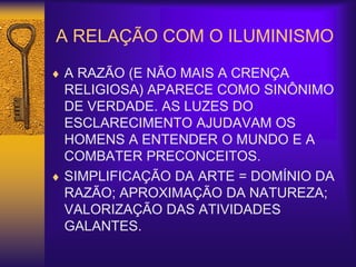 A RELAÇÃO COM O ILUMINISMO
 A RAZÃO (E NÃO MAIS A CRENÇA
RELIGIOSA) APARECE COMO SINÔNIMO
DE VERDADE. AS LUZES DO
ESCLARECIMENTO AJUDAVAM OS
HOMENS A ENTENDER O MUNDO E A
COMBATER PRECONCEITOS.
 SIMPLIFICAÇÃO DA ARTE = DOMÍNIO DA
RAZÃO; APROXIMAÇÃO DA NATUREZA;
VALORIZAÇÃO DAS ATIVIDADES
GALANTES.
 