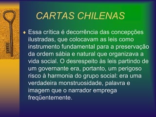 CARTAS CHILENAS
 Essa crítica é decorrência das concepções
ilustradas, que colocavam as leis como
instrumento fundamental para a preservação
da ordem sábia e natural que organizava a
vida social. O desrespeito às leis partindo de
um governante era, portanto, um perigoso
risco à harmonia do grupo social: era uma
verdadeira monstruosidade, palavra e
imagem que o narrador emprega
freqüentemente.
 