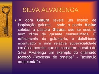 SILVA ALVARENGA
 A obra Glaura revela um lirismo de
inspiração galante, onde o poeta Alcino
celebra a pastora Glaura, que se esquiva
num clima de galante sensualidade. O
refinamento da galanteria, o detalhismo
acentuado e uma relativa superficialidade
temática permite que se considere o estilo de
Silva Alvarenga um exemplo do chamado
rococó (“excesso de ornatos” - “acúmulo
ornamental”).
 