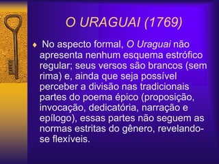 O URAGUAI (1769)
 No aspecto formal, O Uraguai não
apresenta nenhum esquema estrófico
regular; seus versos são brancos (sem
rima) e, ainda que seja possível
perceber a divisão nas tradicionais
partes do poema épico (proposição,
invocação, dedicatória, narração e
epílogo), essas partes não seguem as
normas estritas do gênero, revelando-
se flexíveis.
 