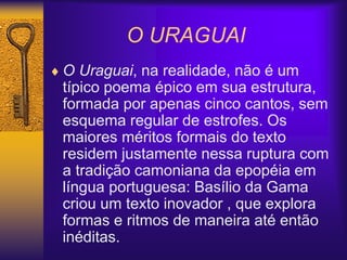O URAGUAI
 O Uraguai, na realidade, não é um
típico poema épico em sua estrutura,
formada por apenas cinco cantos, sem
esquema regular de estrofes. Os
maiores méritos formais do texto
residem justamente nessa ruptura com
a tradição camoniana da epopéia em
língua portuguesa: Basílio da Gama
criou um texto inovador , que explora
formas e ritmos de maneira até então
inéditas.
 