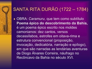 SANTA RITA DURÃO (1722 – 1784)
 OBRA: Caramuru, que tem como subtítulo
Poema épico do descobrimento da Bahia,
é um poema épico escrito nos moldes
camonianos: dez cantos, versos
decassílabos, estrofes em oitava-rima e
estrutura convencional (proposição,
invocação, dedicatória, narração e epílogo),
em que são narradas as lendárias aventuras
de Diogo Álvares Correira, náufrago no
Recôncavo da Bahia no século XVI.
 