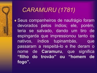 CARAMURU (1781)
 Seus companheiros de naufrágio foram
devorados pelos índios; ele, porém,
teria se salvado, dando um tiro de
espingarda que impressionou tanto os
nativos, índios tupinambás, que
passaram a respeitá-lo e lhe deram o
nome de Caramuru, que significa
“filho do trovão” ou “homem de
fogo”.
 