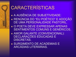CARACTERÍSTICAS
 A AUSÊNCIA DE SUBJETIVIDADE:
 RENÚNCIA DO “EU POÉTICO” E ADOÇÃO
DE UMA PERSONALIDADE PASTORIL.
 O POETA DEVE EXPRESSAR APENAS
SENTIMENTOS COMUNS E GENÉRICOS.
 AMOR GALANTE (CONVENCIONAL):
DECLARAÇÕES EDUCADAS E
DISCRETAS.
 SURGIMENTO DE ACADEMIAS E
ARCÁDIAS LITERÁRIAS.
 
