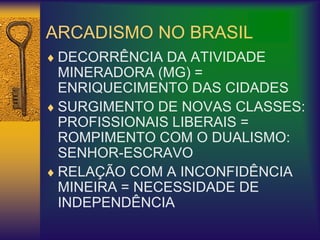 ARCADISMO NO BRASIL
 DECORRÊNCIA DA ATIVIDADE
MINERADORA (MG) =
ENRIQUECIMENTO DAS CIDADES
 SURGIMENTO DE NOVAS CLASSES:
PROFISSIONAIS LIBERAIS =
ROMPIMENTO COM O DUALISMO:
SENHOR-ESCRAVO
 RELAÇÃO COM A INCONFIDÊNCIA
MINEIRA = NECESSIDADE DE
INDEPENDÊNCIA
 