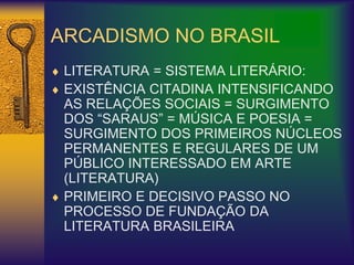 ARCADISMO NO BRASIL
 LITERATURA = SISTEMA LITERÁRIO:
 EXISTÊNCIA CITADINA INTENSIFICANDO
AS RELAÇÕES SOCIAIS = SURGIMENTO
DOS “SARAUS” = MÚSICA E POESIA =
SURGIMENTO DOS PRIMEIROS NÚCLEOS
PERMANENTES E REGULARES DE UM
PÚBLICO INTERESSADO EM ARTE
(LITERATURA)
 PRIMEIRO E DECISIVO PASSO NO
PROCESSO DE FUNDAÇÃO DA
LITERATURA BRASILEIRA
 