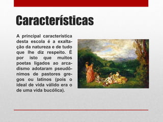 Características
A principal característica
desta escola é a exalta-
ção da natureza e de tudo
que lhe diz respeito. É
por isto que muitos
poetas ligados ao arca-
dismo adotaram pseudô-
nimos de pastores gre-
gos ou latinos (pois o
ideal de vida válido era o
de uma vida bucólica).
 