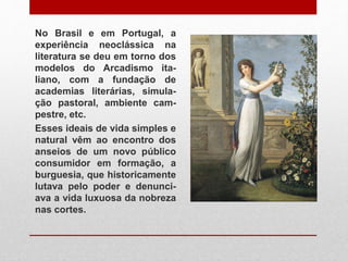 No Brasil e em Portugal, a
experiência neoclássica na
literatura se deu em torno dos
modelos do Arcadismo ita-
liano, com a fundação de
academias literárias, simula-
ção pastoral, ambiente cam-
pestre, etc.
Esses ideais de vida simples e
natural vêm ao encontro dos
anseios de um novo público
consumidor em formação, a
burguesia, que historicamente
lutava pelo poder e denunci-
ava a vida luxuosa da nobreza
nas cortes.
 