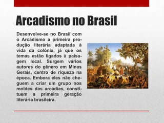 Arcadismo no Brasil
Desenvolve-se no Brasil com
o Arcadismo a primeira pro-
dução literária adaptada à
vida da colônia, já que os
temas estão ligados à paisa-
gem local. Surgem vários
autores do gênero em Minas
Gerais, centro de riqueza na
época. Embora eles não che-
guem a criar um grupo nos
moldes das arcádias, consti-
tuem a primeira geração
literária brasileira.
 