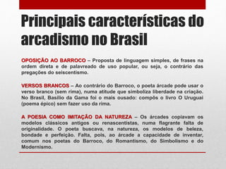 Principais características do
arcadismo no Brasil
OPOSIÇÃO AO BARROCO – Proposta de linguagem simples, de frases na
ordem direta e de palavreado de uso popular, ou seja, o contrário das
pregações do seiscentismo.
VERSOS BRANCOS – Ao contrário do Barroco, o poeta árcade pode usar o
verso branco (sem rima), numa atitude que simboliza liberdade na criação.
No Brasil, Basílio da Gama foi o mais ousado: compôs o livro O Uruguai
(poema épico) sem fazer uso da rima.
A POESIA COMO IMITAÇÃO DA NATUREZA – Os árcades copiavam os
modelos clássicos antigos ou renascentistas, numa flagrante falta de
originalidade. O poeta buscava, na natureza, os modelos de beleza,
bondade e perfeição. Falta, pois, ao árcade a capacidade de inventar,
comum nos poetas do Barroco, do Romantismo, do Simbolismo e do
Modernismo.
 