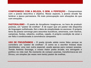 COMPROMISSO COM A BELEZA, O BEM, A PERFEIÇÃO – Compromisso
com a poesia descritiva e objetiva. Nesse aspecto, a poesia árcade faz
lembrar a época parnasiana. Há mais preocupação com situações do que
com emoções.
PASTORALISMO – O poeta do Arcadismo imagina-se, na hora de produzir
poemas, um “pastor de ovelhas”. É de supor que um pastor não disponha
de linguagem sofisticada. Daí a ideia de simplicidade no escrever. O próprio
tema da poesia converge para assuntos bucólicos, amorosos, com riachos,
campinas, fontes, rebanho, ovelhas, cajado. A própria condição de amar e
ser feliz é condicionada à convivência campestre.
USO DE PSEUDÔNIMOS – O poeta árcade adota nome falso porque se
considera um “pastor de ovelhas”. É como se o escritor tivesse duas
identidades: uma real, outra especial, usada apenas para compor poesias.
Tomás Antônio Gonzaga, o nosso maior poeta árcade, era advogado e
político na vida real. Na momento de compor poemas, transformava-se em
Dirceu, um simples (às vezes nem tanto) pastor de ovelhas.
 