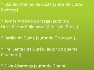 * Cláudio Manoel da Costa (autor de Obras
Poéticas).
* Tomás Antônio Gonzaga (autor de
Liras, Cartas Chilenas e Marília de Dirceu).
* Basílio da Gama (autor de O Uraguai).
* Frei Santa Rita Durão (autor do poema
Caramuru).
* Silva Alvarenga (autor de Glaura).
 
