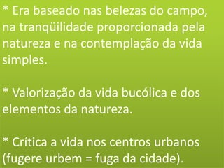 * Era baseado nas belezas do campo,
na tranqüilidade proporcionada pela
natureza e na contemplação da vida
simples.
* Valorização da vida bucólica e dos
elementos da natureza.
* Crítica a vida nos centros urbanos
(fugere urbem = fuga da cidade).
 