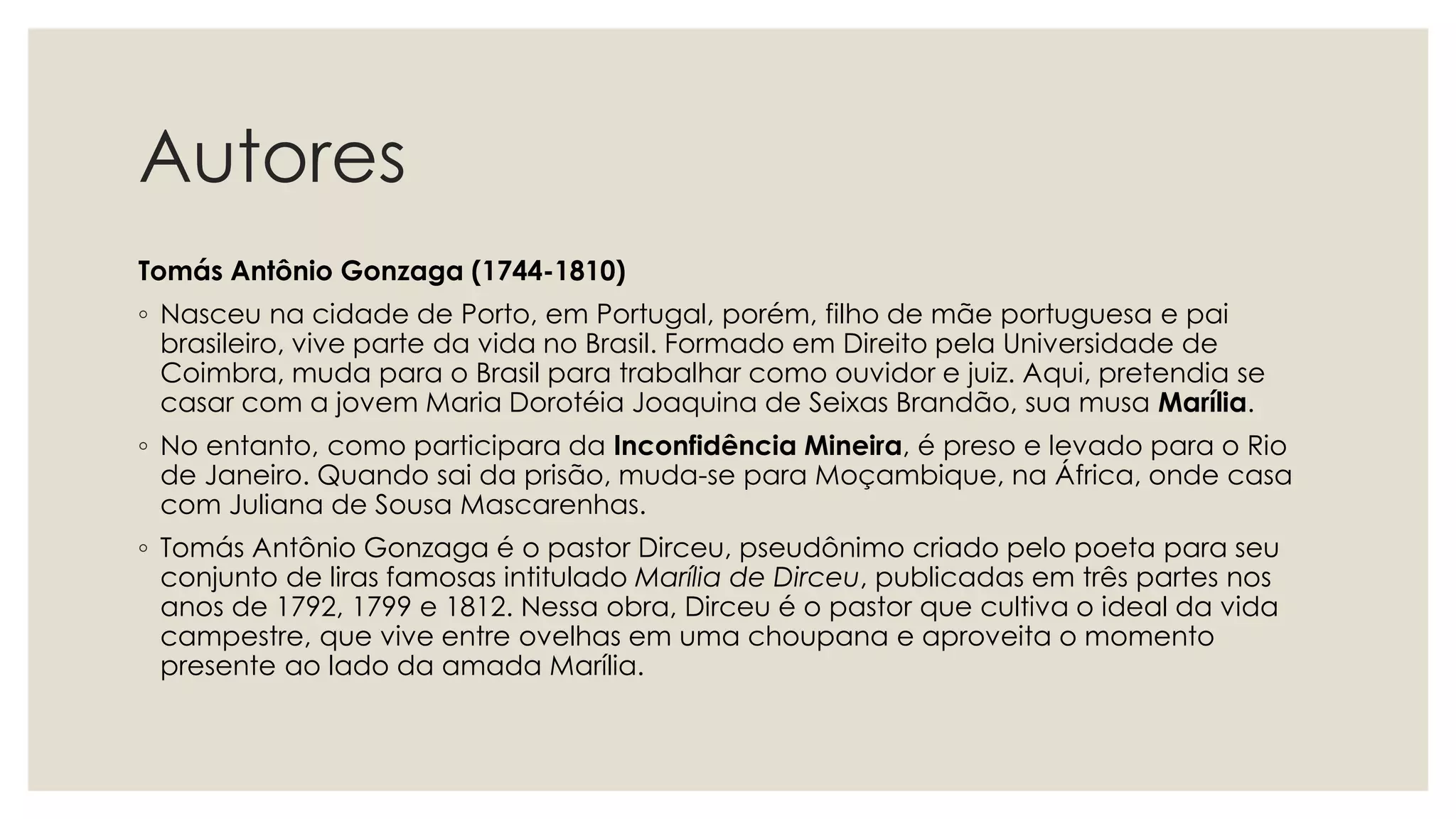 Autores
Tomás Antônio Gonzaga (1744-1810)
◦ Nasceu na cidade de Porto, em Portugal, porém, filho de mãe portuguesa e pai
brasileiro, vive parte da vida no Brasil. Formado em Direito pela Universidade de
Coimbra, muda para o Brasil para trabalhar como ouvidor e juiz. Aqui, pretendia se
casar com a jovem Maria Dorotéia Joaquina de Seixas Brandão, sua musa Marília.
◦ No entanto, como participara da Inconfidência Mineira, é preso e levado para o Rio
de Janeiro. Quando sai da prisão, muda-se para Moçambique, na África, onde casa
com Juliana de Sousa Mascarenhas.
◦ Tomás Antônio Gonzaga é o pastor Dirceu, pseudônimo criado pelo poeta para seu
conjunto de liras famosas intitulado Marília de Dirceu, publicadas em três partes nos
anos de 1792, 1799 e 1812. Nessa obra, Dirceu é o pastor que cultiva o ideal da vida
campestre, que vive entre ovelhas em uma choupana e aproveita o momento
presente ao lado da amada Marília.
 