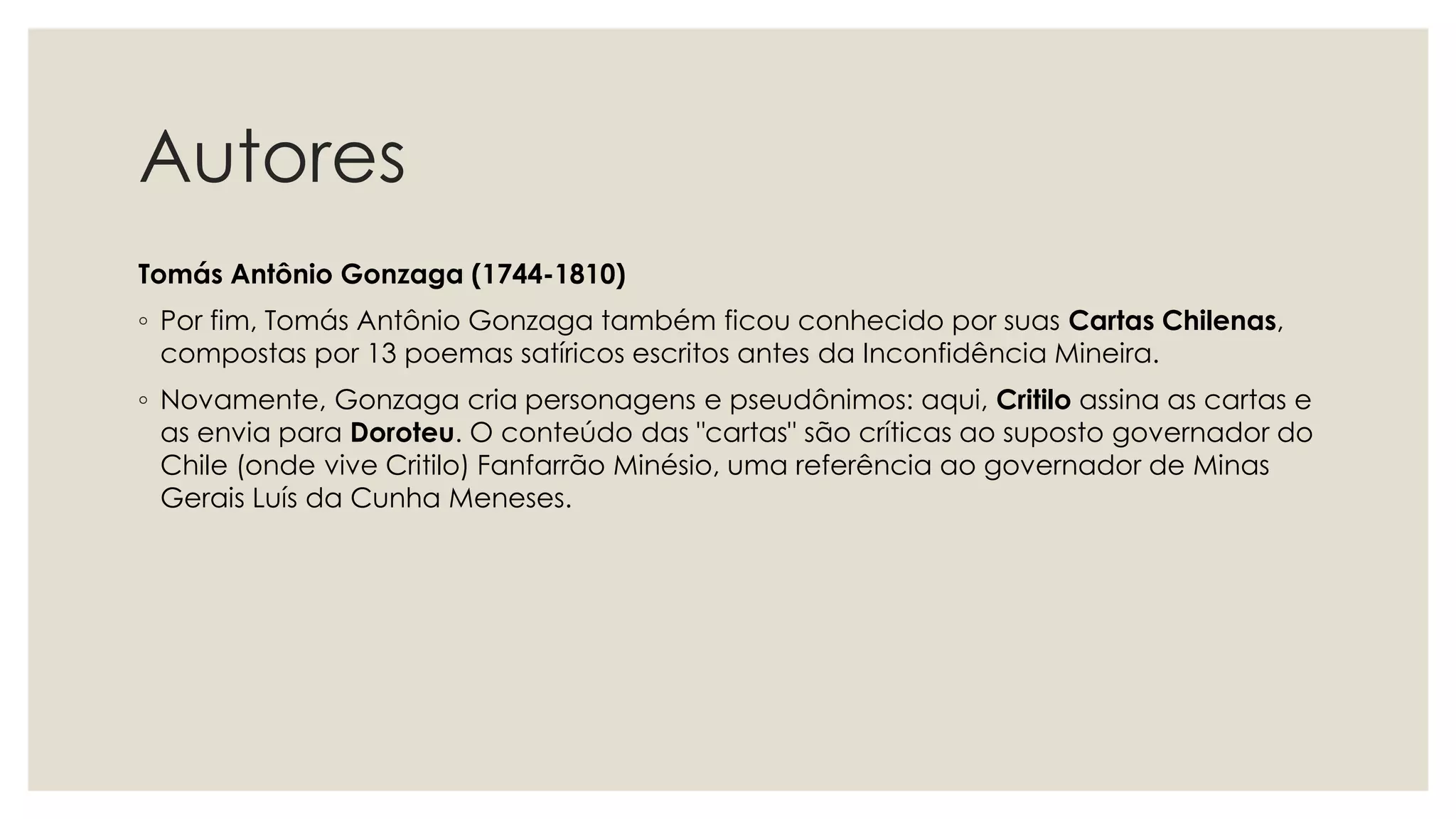 Autores
Tomás Antônio Gonzaga (1744-1810)
◦ Por fim, Tomás Antônio Gonzaga também ficou conhecido por suas Cartas Chilenas,
compostas por 13 poemas satíricos escritos antes da Inconfidência Mineira.
◦ Novamente, Gonzaga cria personagens e pseudônimos: aqui, Critilo assina as cartas e
as envia para Doroteu. O conteúdo das "cartas" são críticas ao suposto governador do
Chile (onde vive Critilo) Fanfarrão Minésio, uma referência ao governador de Minas
Gerais Luís da Cunha Meneses.
 