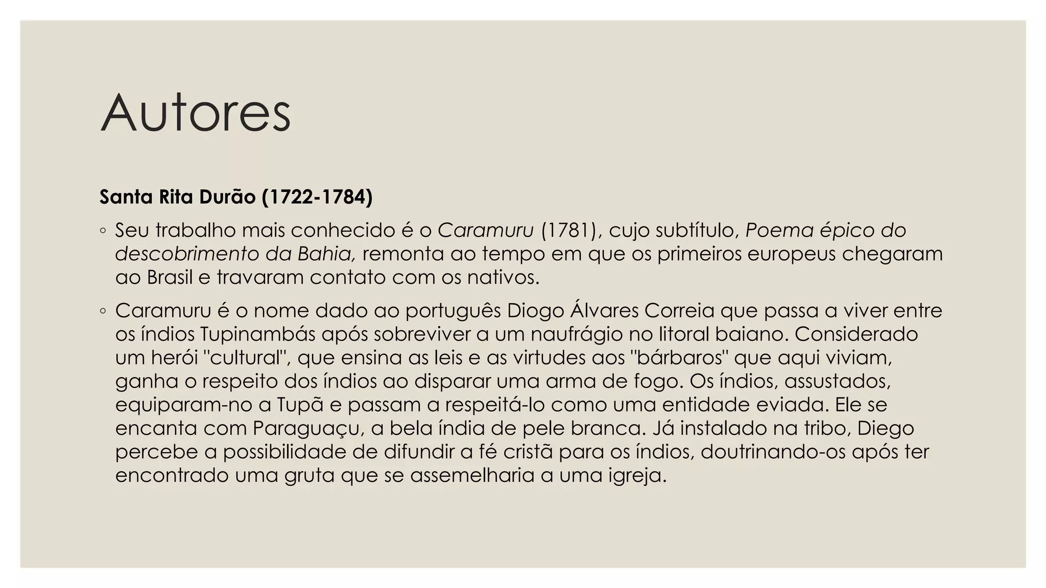 Autores
Santa Rita Durão (1722-1784)
◦ Seu trabalho mais conhecido é o Caramuru (1781), cujo subtítulo, Poema épico do
descobrimento da Bahia, remonta ao tempo em que os primeiros europeus chegaram
ao Brasil e travaram contato com os nativos.
◦ Caramuru é o nome dado ao português Diogo Álvares Correia que passa a viver entre
os índios Tupinambás após sobreviver a um naufrágio no litoral baiano. Considerado
um herói "cultural", que ensina as leis e as virtudes aos "bárbaros" que aqui viviam,
ganha o respeito dos índios ao disparar uma arma de fogo. Os índios, assustados,
equiparam-no a Tupã e passam a respeitá-lo como uma entidade eviada. Ele se
encanta com Paraguaçu, a bela índia de pele branca. Já instalado na tribo, Diego
percebe a possibilidade de difundir a fé cristã para os índios, doutrinando-os após ter
encontrado uma gruta que se assemelharia a uma igreja.
 