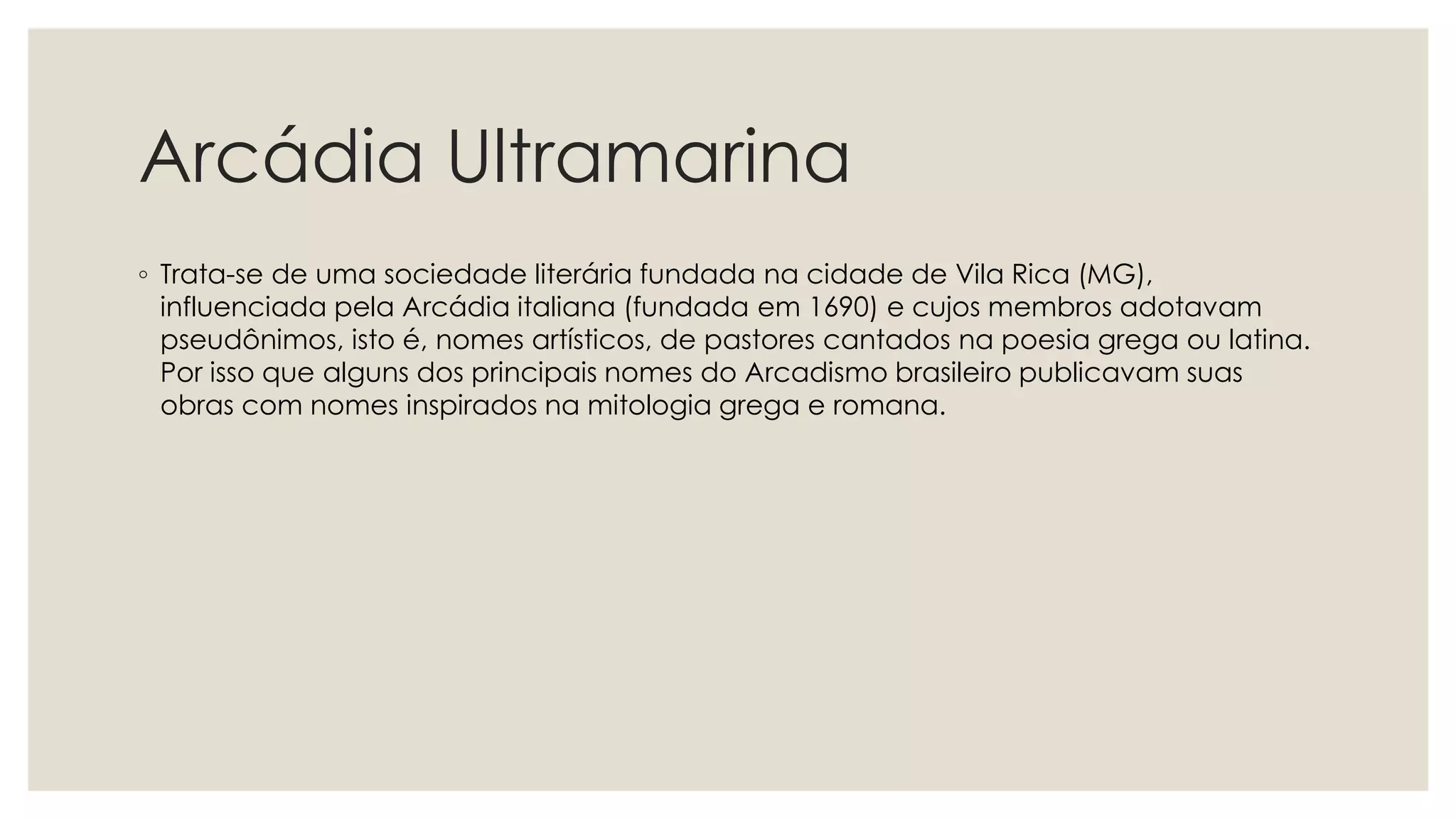 Arcádia Ultramarina
◦ Trata-se de uma sociedade literária fundada na cidade de Vila Rica (MG),
influenciada pela Arcádia italiana (fundada em 1690) e cujos membros adotavam
pseudônimos, isto é, nomes artísticos, de pastores cantados na poesia grega ou latina.
Por isso que alguns dos principais nomes do Arcadismo brasileiro publicavam suas
obras com nomes inspirados na mitologia grega e romana.
 