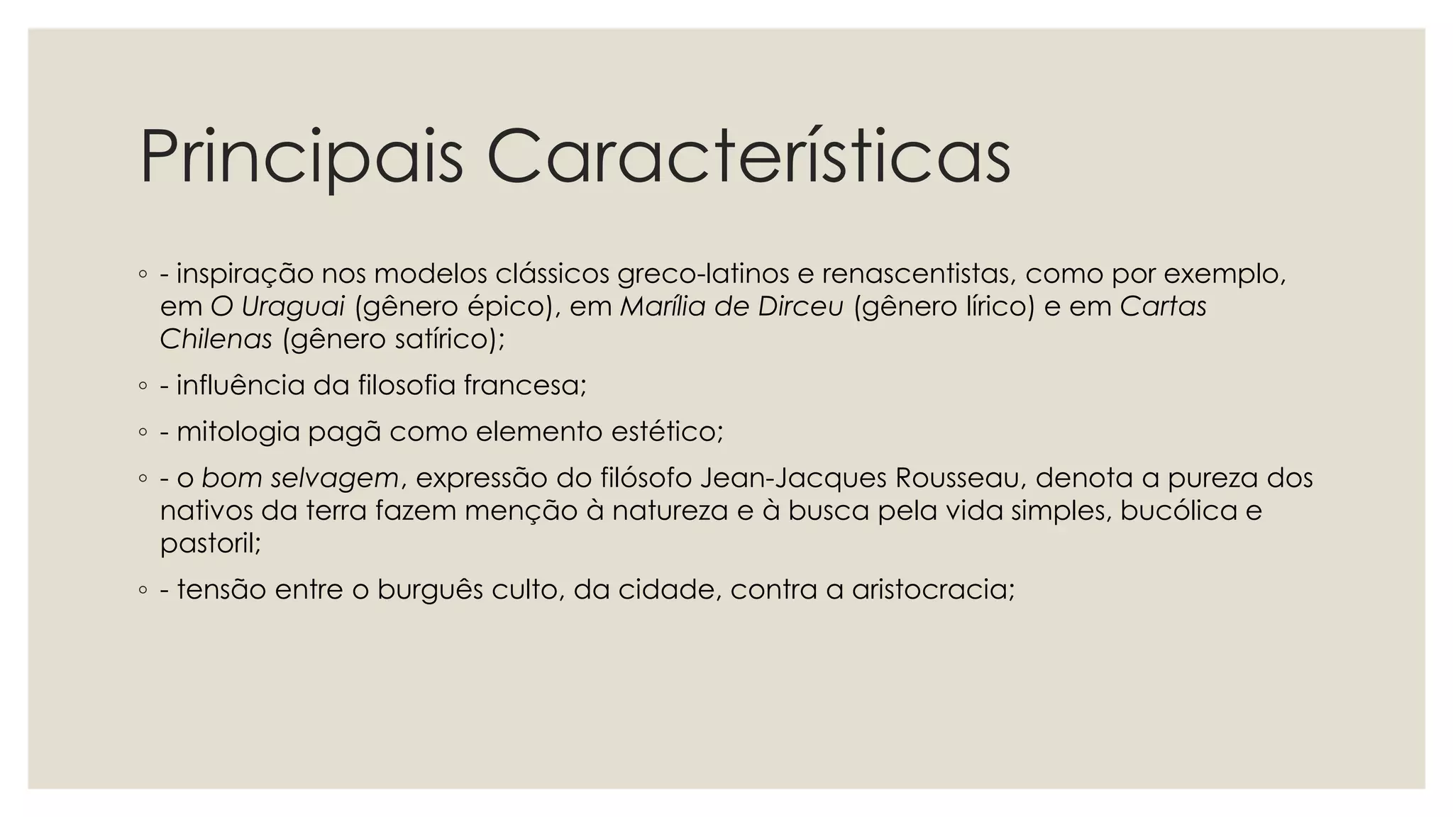 Principais Características
◦ - inspiração nos modelos clássicos greco-latinos e renascentistas, como por exemplo,
em O Uraguai (gênero épico), em Marília de Dirceu (gênero lírico) e em Cartas
Chilenas (gênero satírico);
◦ - influência da filosofia francesa;
◦ - mitologia pagã como elemento estético;
◦ - o bom selvagem, expressão do filósofo Jean-Jacques Rousseau, denota a pureza dos
nativos da terra fazem menção à natureza e à busca pela vida simples, bucólica e
pastoril;
◦ - tensão entre o burguês culto, da cidade, contra a aristocracia;
 