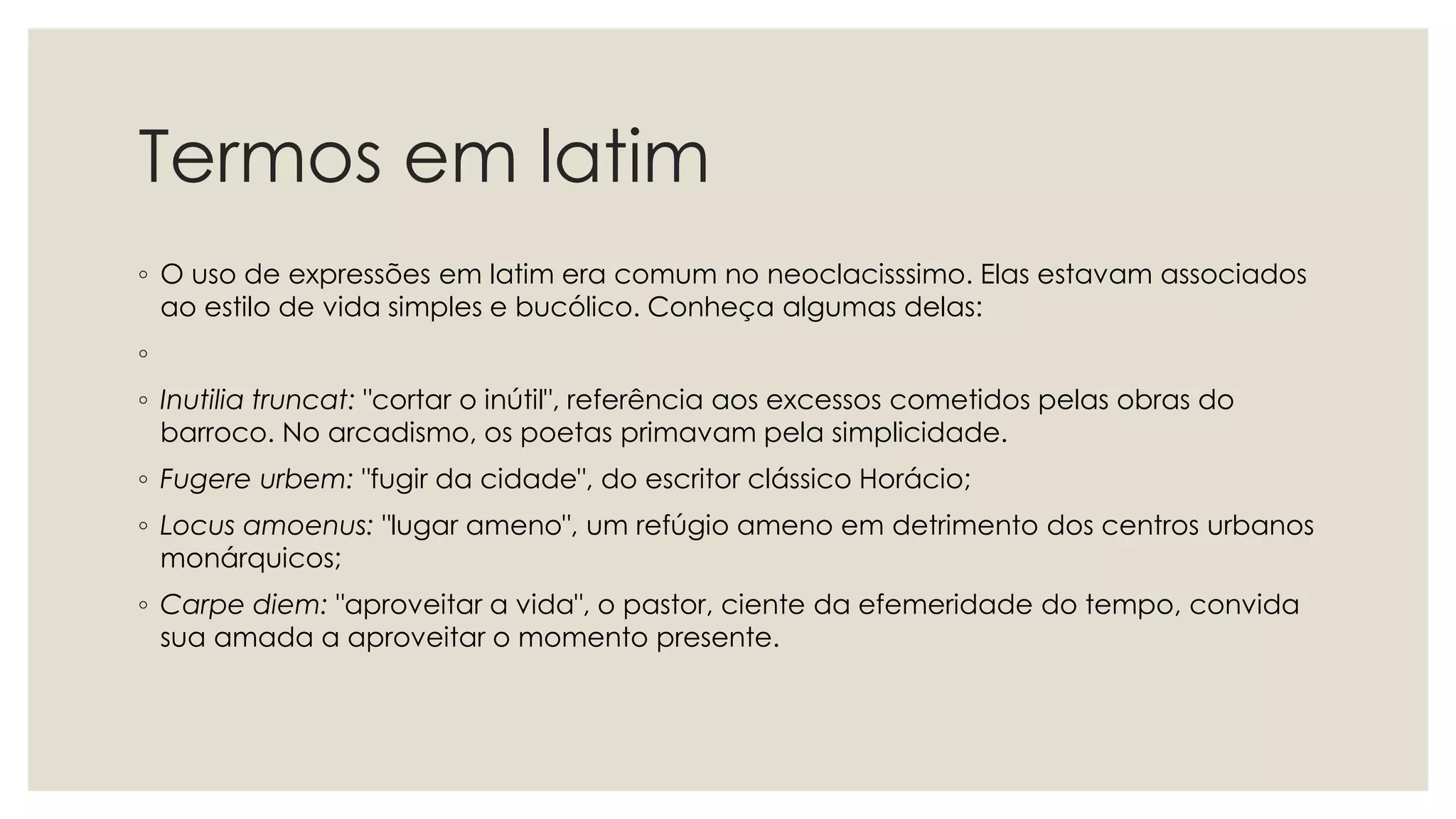 Termos em latim
◦ O uso de expressões em latim era comum no neoclacisssimo. Elas estavam associados
ao estilo de vida simples e bucólico. Conheça algumas delas:
◦
◦ Inutilia truncat: "cortar o inútil", referência aos excessos cometidos pelas obras do
barroco. No arcadismo, os poetas primavam pela simplicidade.
◦ Fugere urbem: "fugir da cidade", do escritor clássico Horácio;
◦ Locus amoenus: "lugar ameno", um refúgio ameno em detrimento dos centros urbanos
monárquicos;
◦ Carpe diem: "aproveitar a vida", o pastor, ciente da efemeridade do tempo, convida
sua amada a aproveitar o momento presente.
 