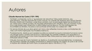 Autores
Cláudio Manoel da Costa (1729-1789)
◦ Também conhecido como o "guardador de rebanhos" Glauceste Satúrnio, seu
pseudônimo, Cláudio Manoel da Costa nasceu na cidade de Mariana (em Minas Gerais).
Estudou Direito em Coimbra, onde teve contato com as principais ideias do Iluminismo e,
ao voltar para o Brasil, fundou da Arcádia Ultramarina em Vila Rica. Era um homem muito
rico e de posses que influenciou a elite intelectual da época. Por ter participado da
Inconfidência Mineira, foi preso e encontrado enforcado na cadeia em 1789.
◦ Os temas iniciais de sua obra giram em torno das reflexões morais e das contradições da
vida com forte inspiração nos modelos barrocos.
◦ Posteriormente, dedicou-se à poesia bucólica e pastoril na qual a natureza funciona como
um refúgio para o poeta que busca a vida longe da cidade e reflete o as angustias e o
sofrimento amoroso com sua musa inacessível Nise. Estes poemas fazem parte do conjunto
intitulado Obras (1768).
◦ Cláudio Manoel da Costa também se dedicou à exaltação dos bandeirantes, fundadores
de inúmeras cidades da região mineradora e desbravadores do interior do país e de contar
a história da cidade de Ouro Preto no poemeto épico Vila Rica (1773).
 