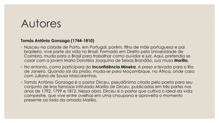 Autores
Tomás Antônio Gonzaga (1744-1810)
◦ Nasceu na cidade de Porto, em Portugal, porém, filho de mãe portuguesa e pai
brasileiro, vive parte da vida no Brasil. Formado em Direito pela Universidade de
Coimbra, muda para o Brasil para trabalhar como ouvidor e juiz. Aqui, pretendia se
casar com a jovem Maria Dorotéia Joaquina de Seixas Brandão, sua musa Marília.
◦ No entanto, como participara da Inconfidência Mineira, é preso e levado para o Rio
de Janeiro. Quando sai da prisão, muda-se para Moçambique, na África, onde casa
com Juliana de Sousa Mascarenhas.
◦ Tomás Antônio Gonzaga é o pastor Dirceu, pseudônimo criado pelo poeta para seu
conjunto de liras famosas intitulado Marília de Dirceu, publicadas em três partes nos
anos de 1792, 1799 e 1812. Nessa obra, Dirceu é o pastor que cultiva o ideal da vida
campestre, que vive entre ovelhas em uma choupana e aproveita o momento
presente ao lado da amada Marília.
 