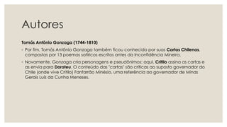 Autores
Tomás Antônio Gonzaga (1744-1810)
◦ Por fim, Tomás Antônio Gonzaga também ficou conhecido por suas Cartas Chilenas,
compostas por 13 poemas satíricos escritos antes da Inconfidência Mineira.
◦ Novamente, Gonzaga cria personagens e pseudônimos: aqui, Critilo assina as cartas e
as envia para Doroteu. O conteúdo das "cartas" são críticas ao suposto governador do
Chile (onde vive Critilo) Fanfarrão Minésio, uma referência ao governador de Minas
Gerais Luís da Cunha Meneses.
 