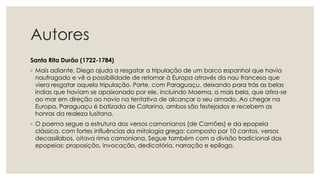 Autores
Santa Rita Durão (1722-1784)
◦ Mais adiante, Diego ajuda a resgatar a tripulação de um barco espanhol que havia
naufragado e vê a possibilidade de retornar à Europa através da nau francesa que
viera resgatar aquela tripulação. Parte, com Paraguaçu, deixando para trás as belas
índias que haviam se apaixonado por ele, incluindo Moema, a mais bela, que atira-se
ao mar em direção ao navio na tentativa de alcançar o seu amado. Ao chegar na
Europa, Paraguaçu é batizada de Catarina, ambos são festejados e recebem as
honras da realeza lusitana.
◦ O poema segue a estrutura dos versos camonianos (de Camões) e da epopeia
clássica, com fortes influências da mitologia grega: composto por 10 cantos, versos
decassílabos, oitava rima camoniana. Segue também com a divisão tradicional das
epopeias: proposição, invocação, dedicatória, narração e epílogo.
 