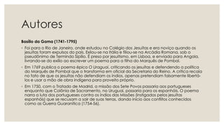Autores
Basílio da Gama (1741-1795)
◦ Foi para o Rio de Janeiro, onde estudou no Colégio dos Jesuítas e era noviço quando os
jesuítas foram expulsos do país. Exilou-se na Itália e filiou-se na Arcádia Romana, sob o
pseudônimo de Termindo Sipílio. É preso por jesuitismo, em Lisboa, e enviado para Angola,
livrando-se do exílio ao escrever um poema para a filha do Marquês de Pombal.
◦ Em 1769 publica o poema épico O Uraguai, criticando os jesuítas e defendendo a política
do Marquês de Pombal que o transforma em oficial da Secretaria do Reino. A crítica recaía
no fato de que os jesuítas não defendiam os índios, apenas pretendiam falsamente libertá-
los e usar a mão de obra indígena para proveito próprio.
◦ Em 1750, com o Tratado de Madrid, a missão dos Sete Povos passaria aos portugueses
enquanto que Colônia de Sacramento, no Uruguai, passaria para os espanhóis. O poema
narra a luta dos portugueses contra os índios das Missões (instigados pelos jesuítas
espanhóis) que se recusam a sair de suas terras, dando início aos conflitos conhecidos
como as Guerra Guaranítica (1754-56).
 