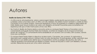 Autores
Basílio da Gama (1741-1795)
◦ A crítica recai, principalmente, sobre o personagem Balda, padre jesuíta que encarna o mal. Corrupto
e desleal, seduz uma índia e tem um filho com ela, Baldeta. Na aldeia moram também o chefe da tribo
Cacambo e sua mulher Lindóia, casal que representa a força do guerreiro e a beleza e delicadeza da
índia. Balda quer forçar Lindóia a se casar com Baldeta, enviando Cacambo para as batalhas na
esperança de que o índio morra para uni-la a seu filho.
◦ No Canto II, Basílio da Gama relata o encontro entre os caciques Sepé Tiaraju e Cacambo com o
comandante português Gomes Freire de Andrada, ocorrido às margens do rio Uruguai (chamado
então de "Uraguai"). O comandante tenta estabelecer um acordo com os índios, sem sucesso, dando
início aos combates.
◦ O cacique Sepé Tiaraju lidera a disputa e acaba morto. Cacambo, seu sucessor, é capturado e
descobre que o perigo estava o tempo todo na mão dos jesuítas. Os portugueses, então, permitem que
ele retorne a sua aldeia para alertar seus companheiros contra os perigos dos jesuítas. De volta, o
valente guerreiro é envenenado por Balda e Lindóia, vendo-se forçada a casar com Baldeta, comete
suicídio, deixando-se picar por uma cobra venenosa.
 