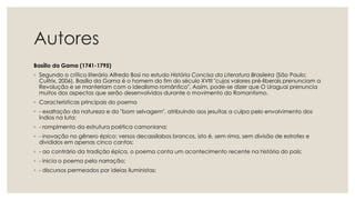 Autores
Basílio da Gama (1741-1795)
◦ Segundo o crítico literário Alfredo Bosi no estudo História Concisa da Literatura Brasileira (São Paulo:
Cultrix, 2006), Basílio da Gama é o homem do fim do século XVIII "cujos valores pré-liberais prenunciam a
Revolução e se manteriam com o idealismo romântico". Assim, pode-se dizer que O Uraguai prenuncia
muitos dos aspectos que serão desenvolvidos durante o movimento do Romantismo.
◦ Características principais do poema
◦ - exaltação da natureza e do "bom selvagem", atribuindo aos jesuítas a culpa pelo envolvimento dos
índios na luta;
◦ - rompimento da estrutura poética camoniana;
◦ - inovação no gênero épico: versos decassílabos brancos, isto é, sem rima, sem divisão de estrofes e
divididos em apenas cinco cantos;
◦ - ao contrário da tradição épica, o poema conta um acontecimento recente na história do país;
◦ - inicia o poema pela narração;
◦ - discursos permeados por ideias iluministas;
 