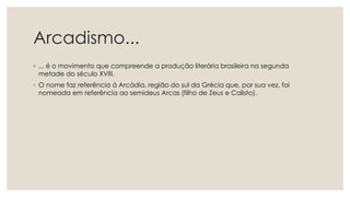 Arcadismo...
◦ ... é o movimento que compreende a produção literária brasileira na segunda
metade do século XVIII.
◦ O nome faz referência à Arcádia, região do sul da Grécia que, por sua vez, foi
nomeada em referência ao semideus Arcas (filho de Zeus e Calisto).
 