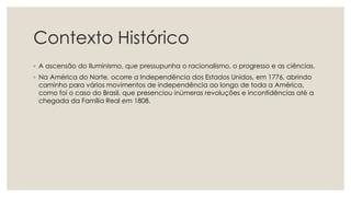 Contexto Histórico
◦ A ascensão do Iluminismo, que pressupunha o racionalismo, o progresso e as ciências.
◦ Na América do Norte, ocorre a Independência dos Estados Unidos, em 1776, abrindo
caminho para vários movimentos de independência ao longo de toda a América,
como foi o caso do Brasil, que presenciou inúmeras revoluções e inconfidências até a
chegada da Família Real em 1808.
 