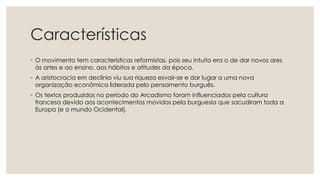 Características
◦ O movimento tem características reformistas, pois seu intuito era o de dar novos ares
às artes e ao ensino, aos hábitos e atitudes da época.
◦ A aristocracia em declínio viu sua riqueza esvair-se e dar lugar a uma nova
organização econômica liderada pelo pensamento burguês.
◦ Os textos produzidos no período do Arcadismo foram influenciados pela cultura
francesa devido aos acontecimentos movidos pela burguesia que sacudiram toda a
Europa (e o mundo Ocidental).
 
