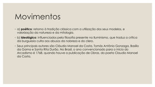 Movimentos
◦ a) poético: retorno à tradição clássica com a utilização dos seus modelos, e
valorização da natureza e da mitologia.
◦ b) ideológico: influenciados pela filosofia presente no Iluminismo, que traduz a crítica
da burguesia culta aos abusos da nobreza e do clero.
◦ Seus principais autores são Cláudio Manoel da Costa, Tomás Antônio Gonzaga, Basílio
da Gama e Santa Rita Durão. No Brasil, o ano convencionado para o início do
Arcadismo é 1768, quando houve a publicação de Obras, do poeta Claudio Manoel
da Costa.
 