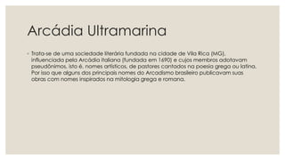 Arcádia Ultramarina
◦ Trata-se de uma sociedade literária fundada na cidade de Vila Rica (MG),
influenciada pela Arcádia italiana (fundada em 1690) e cujos membros adotavam
pseudônimos, isto é, nomes artísticos, de pastores cantados na poesia grega ou latina.
Por isso que alguns dos principais nomes do Arcadismo brasileiro publicavam suas
obras com nomes inspirados na mitologia grega e romana.
 