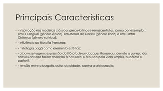 Principais Características
◦ - inspiração nos modelos clássicos greco-latinos e renascentistas, como por exemplo,
em O Uraguai (gênero épico), em Marília de Dirceu (gênero lírico) e em Cartas
Chilenas (gênero satírico);
◦ - influência da filosofia francesa;
◦ - mitologia pagã como elemento estético;
◦ - o bom selvagem, expressão do filósofo Jean-Jacques Rousseau, denota a pureza dos
nativos da terra fazem menção à natureza e à busca pela vida simples, bucólica e
pastoril;
◦ - tensão entre o burguês culto, da cidade, contra a aristocracia;
 