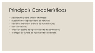 Principais Características
◦ - pastoralismo: poetas simples e humildes;
◦ - bucolismo: busca pelos valores da natureza;
◦ - nativismo: referências à terra e ao mundo natural;
◦ - tom confessional;
◦ - estado de espírito de espontaneidade dos sentimentos;
◦ - exaltação da pureza, da ingenuidade e da beleza.
 