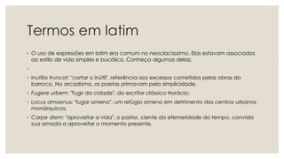 Termos em latim
◦ O uso de expressões em latim era comum no neoclacisssimo. Elas estavam associados
ao estilo de vida simples e bucólico. Conheça algumas delas:
◦
◦ Inutilia truncat: "cortar o inútil", referência aos excessos cometidos pelas obras do
barroco. No arcadismo, os poetas primavam pela simplicidade.
◦ Fugere urbem: "fugir da cidade", do escritor clássico Horácio;
◦ Locus amoenus: "lugar ameno", um refúgio ameno em detrimento dos centros urbanos
monárquicos;
◦ Carpe diem: "aproveitar a vida", o pastor, ciente da efemeridade do tempo, convida
sua amada a aproveitar o momento presente.
 