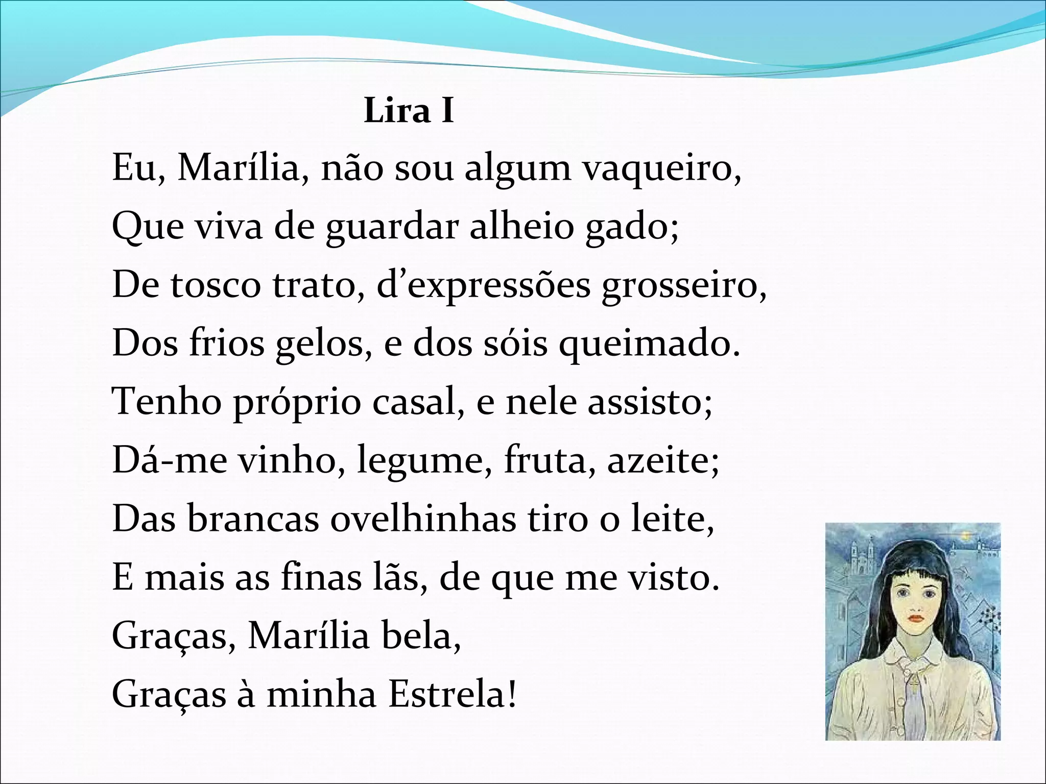 Lira I
Eu, Marília, não sou algum vaqueiro,
Que viva de guardar alheio gado;
De tosco trato, d’expressões grosseiro,
Dos frios gelos, e dos sóis queimado.
Tenho próprio casal, e nele assisto;
Dá-me vinho, legume, fruta, azeite;
Das brancas ovelhinhas tiro o leite,
E mais as finas lãs, de que me visto.
Graças, Marília bela,
Graças à minha Estrela!
 