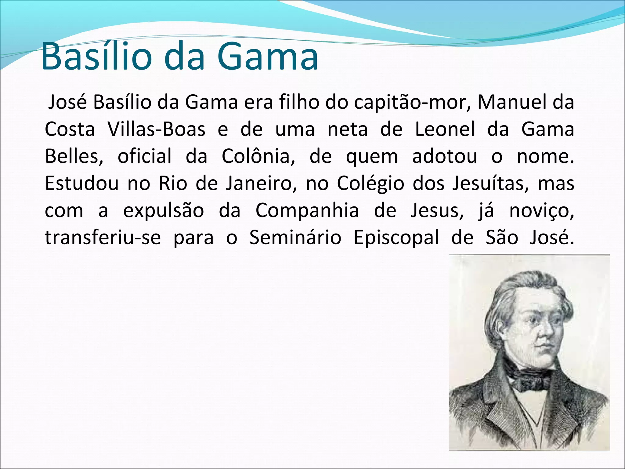 Basílio da Gama
José Basílio da Gama era filho do capitão-mor, Manuel da
Costa Villas-Boas e de uma neta de Leonel da Gama
Belles, oficial da Colônia, de quem adotou o nome.
Estudou no Rio de Janeiro, no Colégio dos Jesuítas, mas
com a expulsão da Companhia de Jesus, já noviço,
transferiu-se para o Seminário Episcopal de São José.
 
