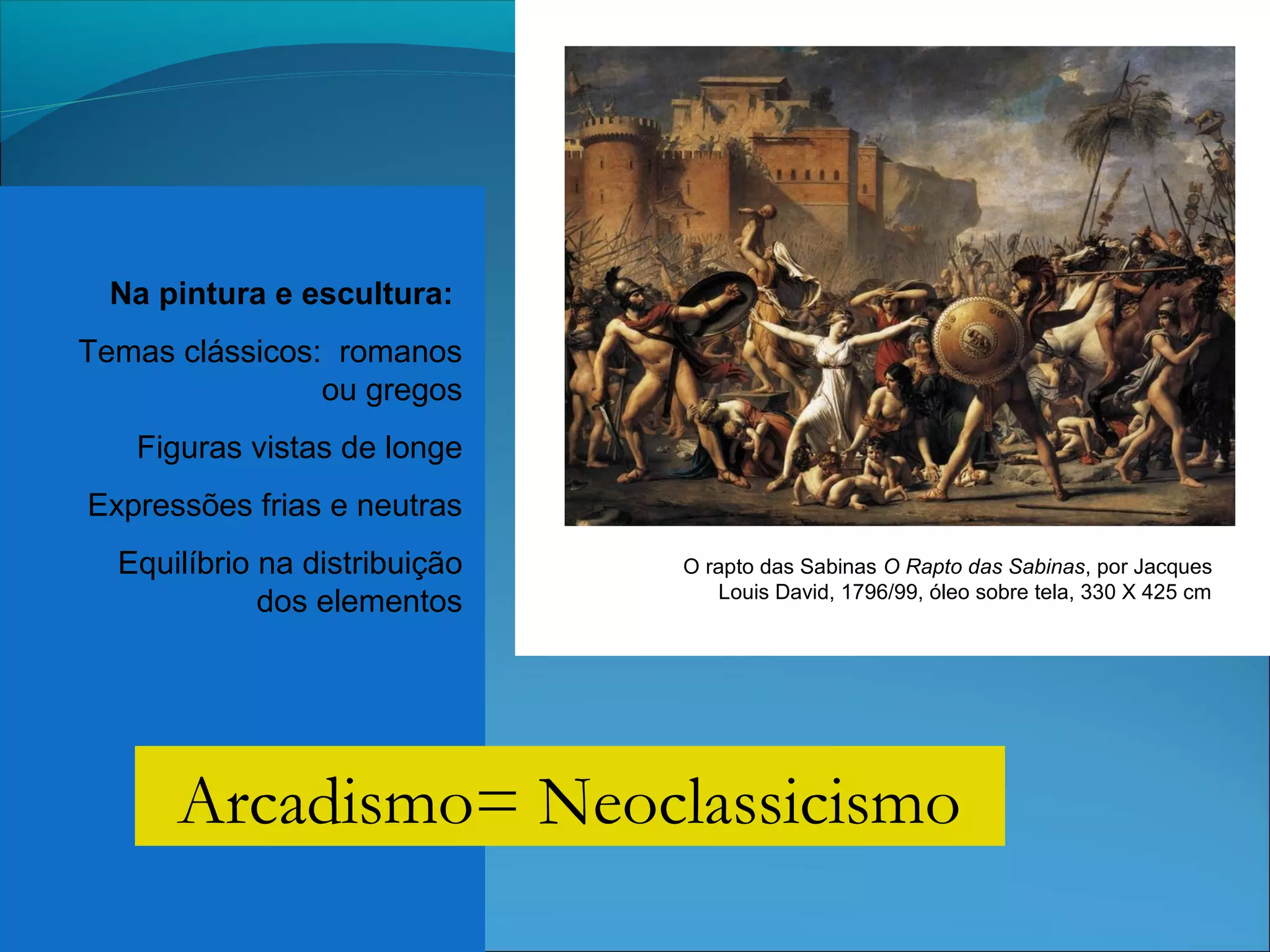 Na pintura e escultura:
Temas clássicos: romanos
ou gregos
Figuras vistas de longe
Expressões frias e neutras
Equilíbrio na distribuição
dos elementos
O rapto das Sabinas O Rapto das Sabinas, por Jacques
Louis David, 1796/99, óleo sobre tela, 330 X 425 cm
Arcadismo= Neoclassicismo
 