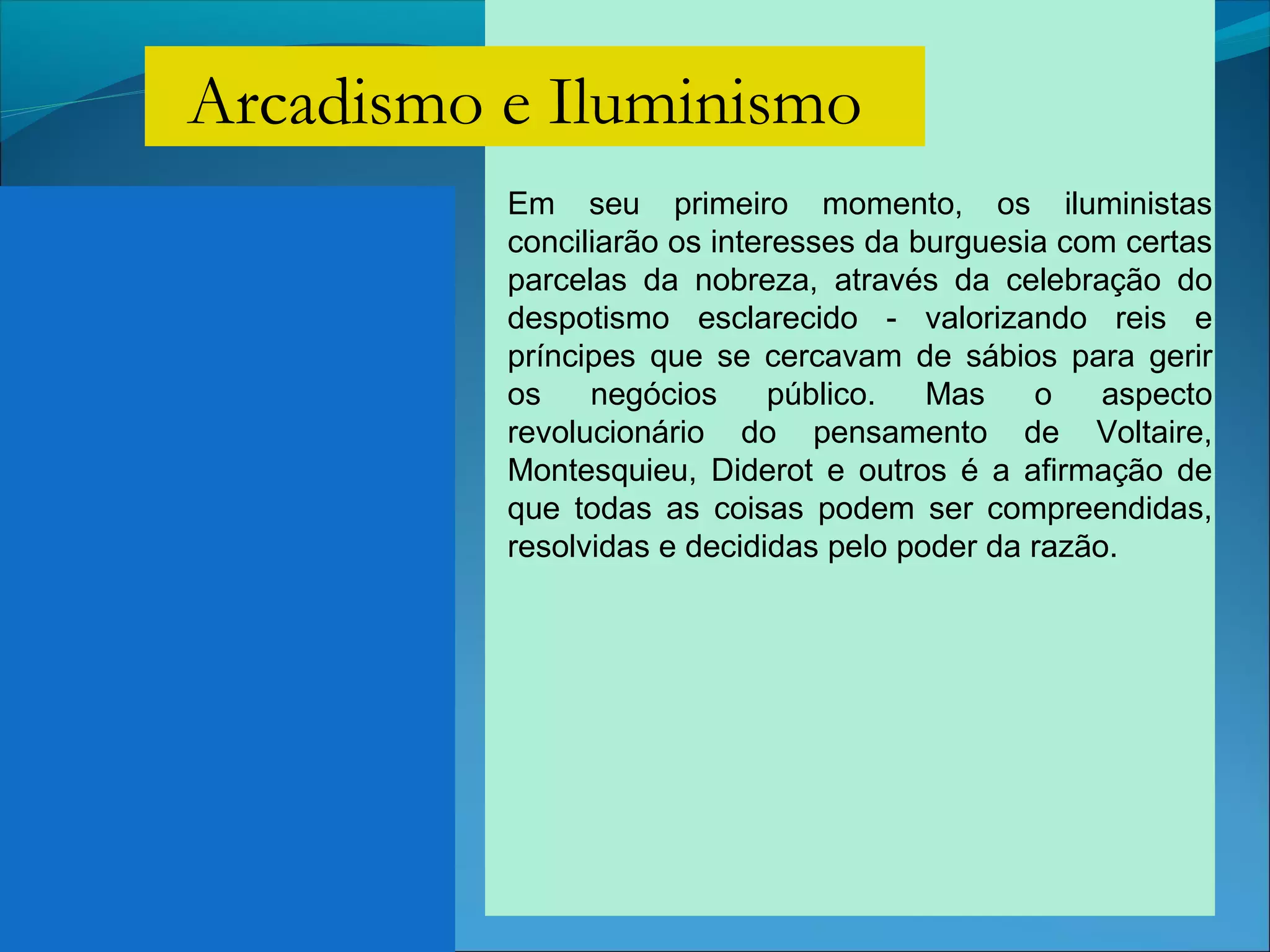 Em seu primeiro momento, os iluministas
conciliarão os interesses da burguesia com certas
parcelas da nobreza, através da celebração do
despotismo esclarecido - valorizando reis e
príncipes que se cercavam de sábios para gerir
os negócios público. Mas o aspecto
revolucionário do pensamento de Voltaire,
Montesquieu, Diderot e outros é a afirmação de
que todas as coisas podem ser compreendidas,
resolvidas e decididas pelo poder da razão.
Arcadismo e Iluminismo
 