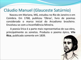 Cláudio Manuel (Glauceste Satúrnio)
Nasceu em Mariana, MG, estudou no Rio de Janeiro e em
Coimbra. Em 1768, publicou ‘Obras’, livro de poemas
considerado o marco inicial do Arcadismo brasileiro.
Envolveu-se com a Inconfidência Mineira.
A poesia lírica é a parte mais representativa de sua obra,
principalmente os sonetos. Produziu o poema épico, Vila
Rica, publicado somente em 1839.
 
