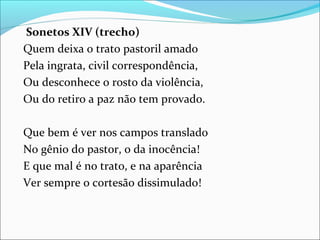 Sonetos XIV (trecho)
Quem deixa o trato pastoril amado
Pela ingrata, civil correspondência,
Ou desconhece o rosto da violência,
Ou do retiro a paz não tem provado.
Que bem é ver nos campos translado
No gênio do pastor, o da inocência!
E que mal é no trato, e na aparência
Ver sempre o cortesão dissimulado!
 