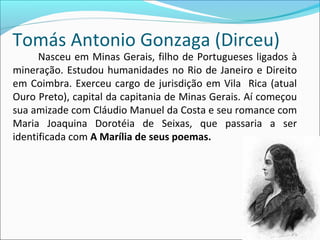 Tomás Antonio Gonzaga (Dirceu)
Nasceu em Minas Gerais, filho de Portugueses ligados à
mineração. Estudou humanidades no Rio de Janeiro e Direito
em Coimbra. Exerceu cargo de jurisdição em Vila Rica (atual
Ouro Preto), capital da capitania de Minas Gerais. Aí começou
sua amizade com Cláudio Manuel da Costa e seu romance com
Maria Joaquina Dorotéia de Seixas, que passaria a ser
identificada com A Marília de seus poemas.
 