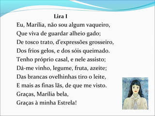 Lira I
Eu, Marília, não sou algum vaqueiro,
Que viva de guardar alheio gado;
De tosco trato, d’expressões grosseiro,
Dos frios gelos, e dos sóis queimado.
Tenho próprio casal, e nele assisto;
Dá-me vinho, legume, fruta, azeite;
Das brancas ovelhinhas tiro o leite,
E mais as finas lãs, de que me visto.
Graças, Marília bela,
Graças à minha Estrela!
 